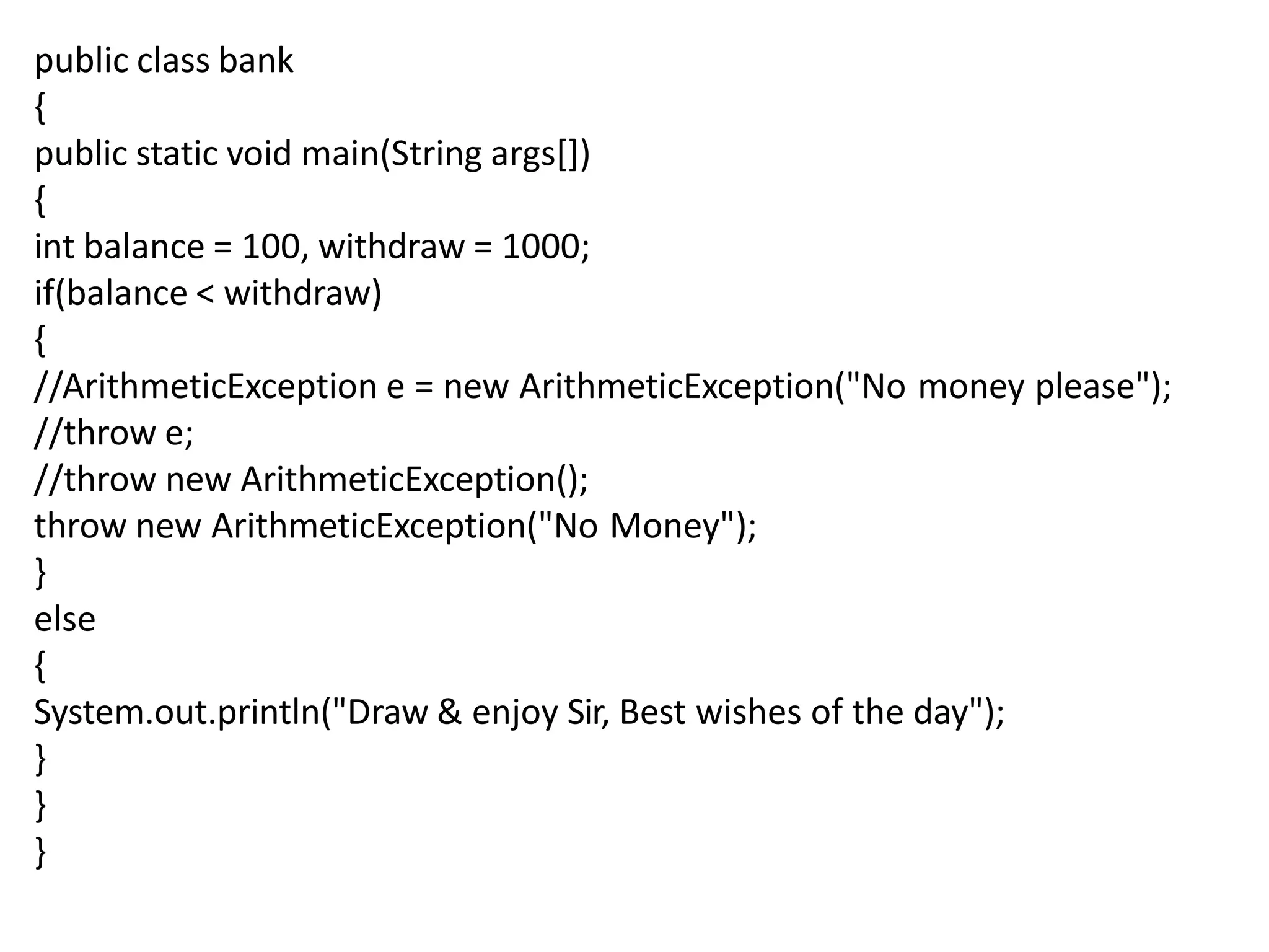 public class bank
{
public static void main(String args[])
{
int balance = 100, withdraw = 1000;
if(balance < withdraw)
{
//ArithmeticException e = new ArithmeticException("No money please");
//throw e;
//throw new ArithmeticException();
throw new ArithmeticException("No Money");
}
else
{
System.out.println("Draw & enjoy Sir, Best wishes of the day");
}
}
}
 