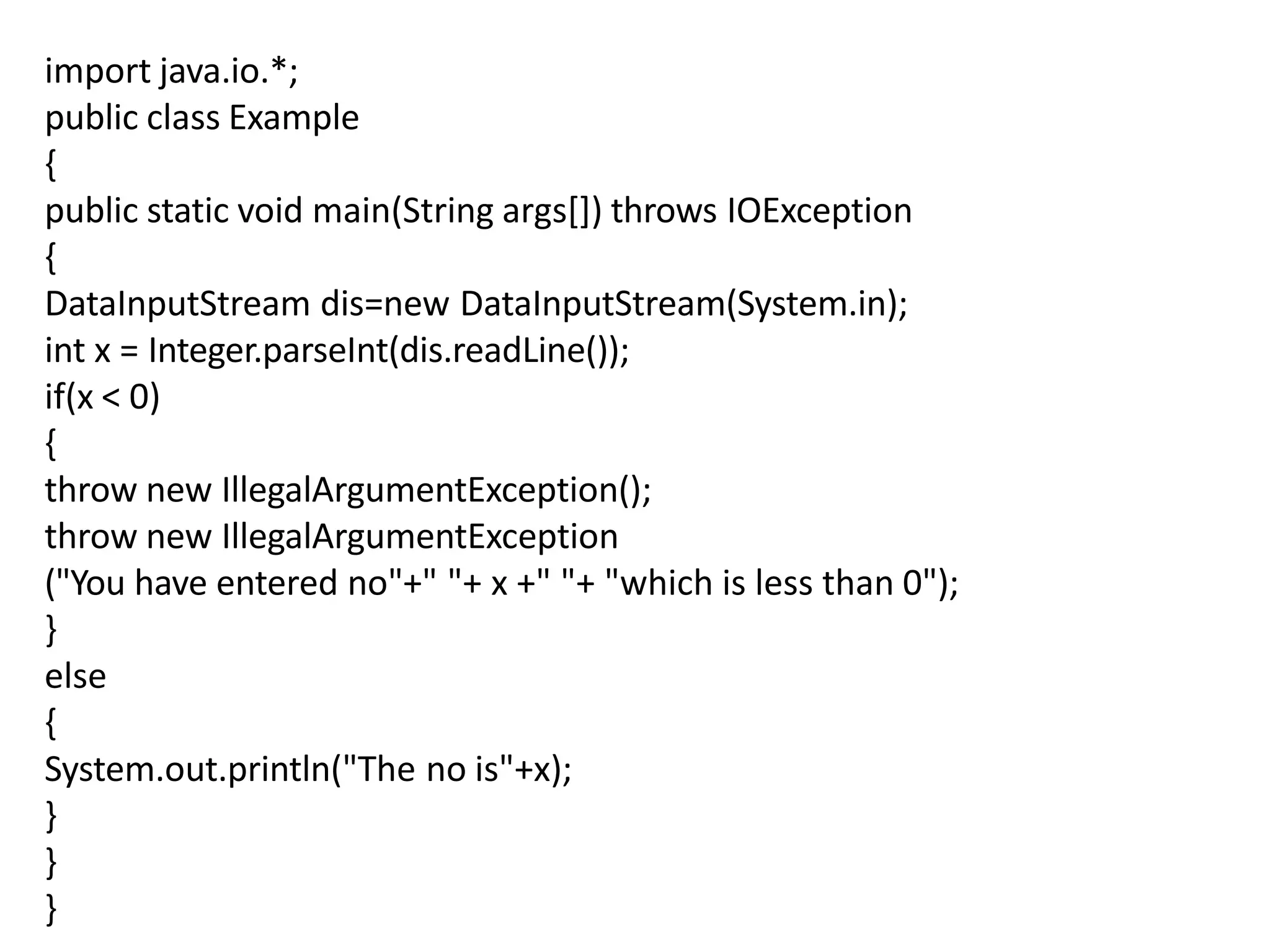 import java.io.*;
public class Example
{
public static void main(String args[]) throws IOException
{
DataInputStream dis=new DataInputStream(System.in);
int x = Integer.parseInt(dis.readLine());
if(x < 0)
{
throw new IllegalArgumentException();
throw new IllegalArgumentException
("You have entered no"+" "+ x +" "+ "which is less than 0");
}
else
{
System.out.println("The no is"+x);
}
}
}
 