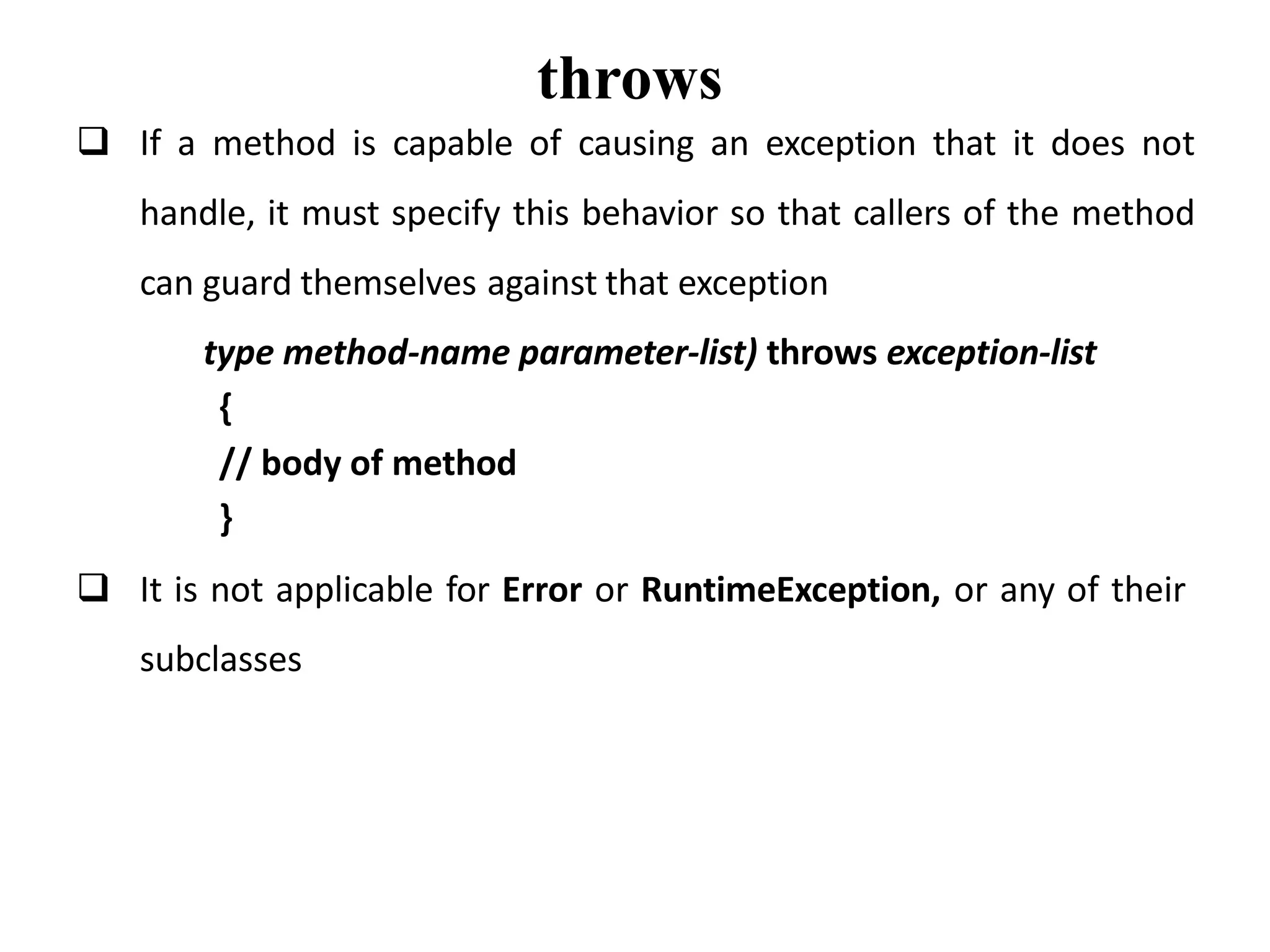 throws
 If a method is capable of causing an exception that it does not
handle, it must specify this behavior so that callers of the method
can guard themselves against that exception
type method-name parameter-list) throws exception-list
{
// body of method
}
 It is not applicable for Error or RuntimeException, or any of their
subclasses
 
