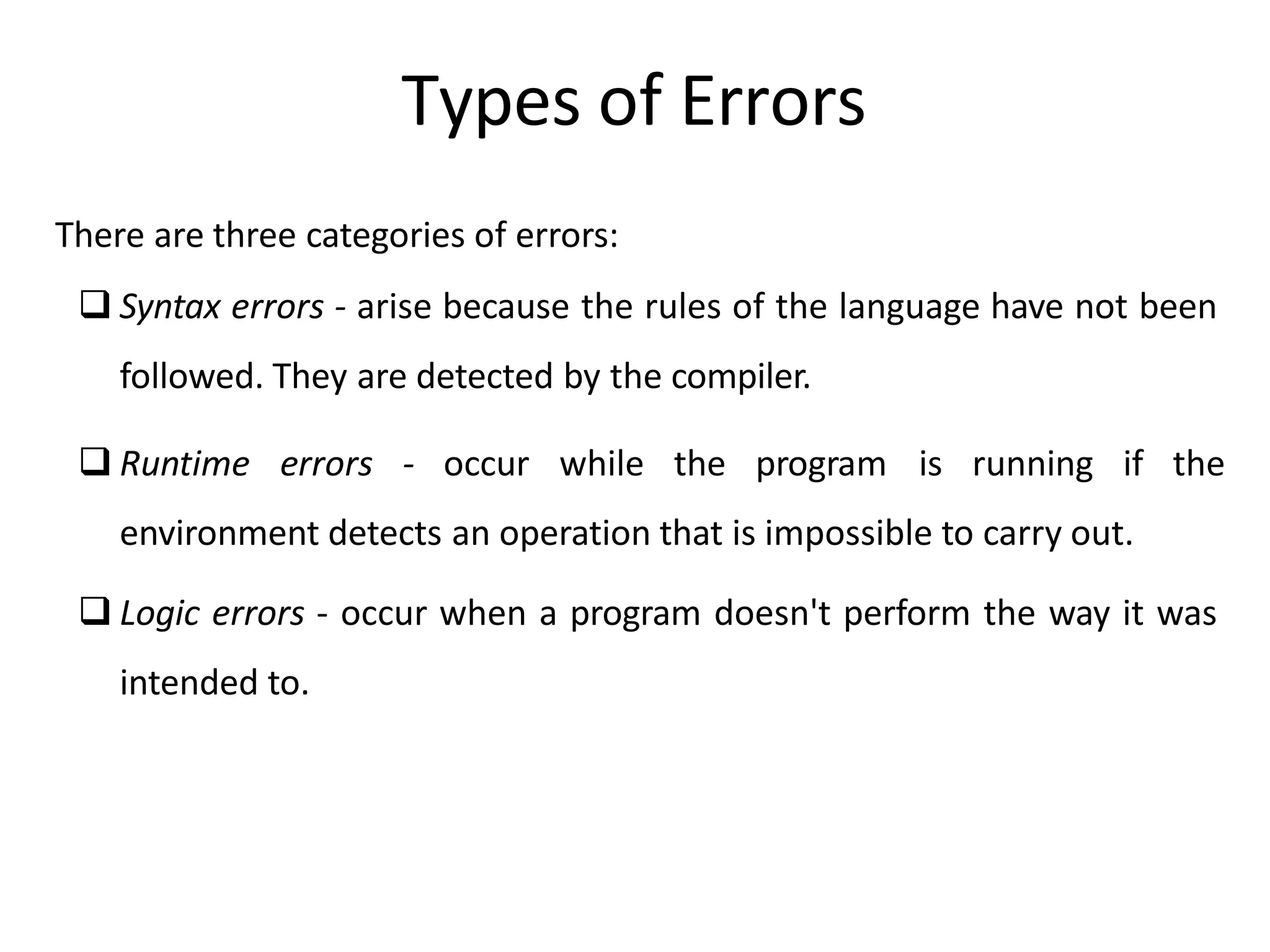 There are three categories of errors:
 Syntax errors - arise because the rules of the language have not been
followed. They are detected by the compiler.
 Runtime errors - occur while the program is running if the
environment detects an operation that is impossible to carry out.
 Logic errors - occur when a program doesn't perform the way it was
intended to.
Types of Errors
 