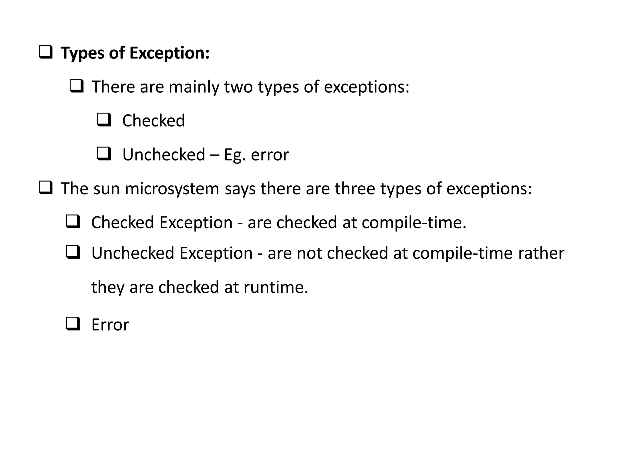  Types of Exception:
 There are mainly two types of exceptions:
 Checked
 Unchecked – Eg. error
 The sun microsystem says there are three types of exceptions:
 Checked Exception - are checked at compile-time.
 Unchecked Exception - are not checked at compile-time rather
they are checked at runtime.
 Error
 
