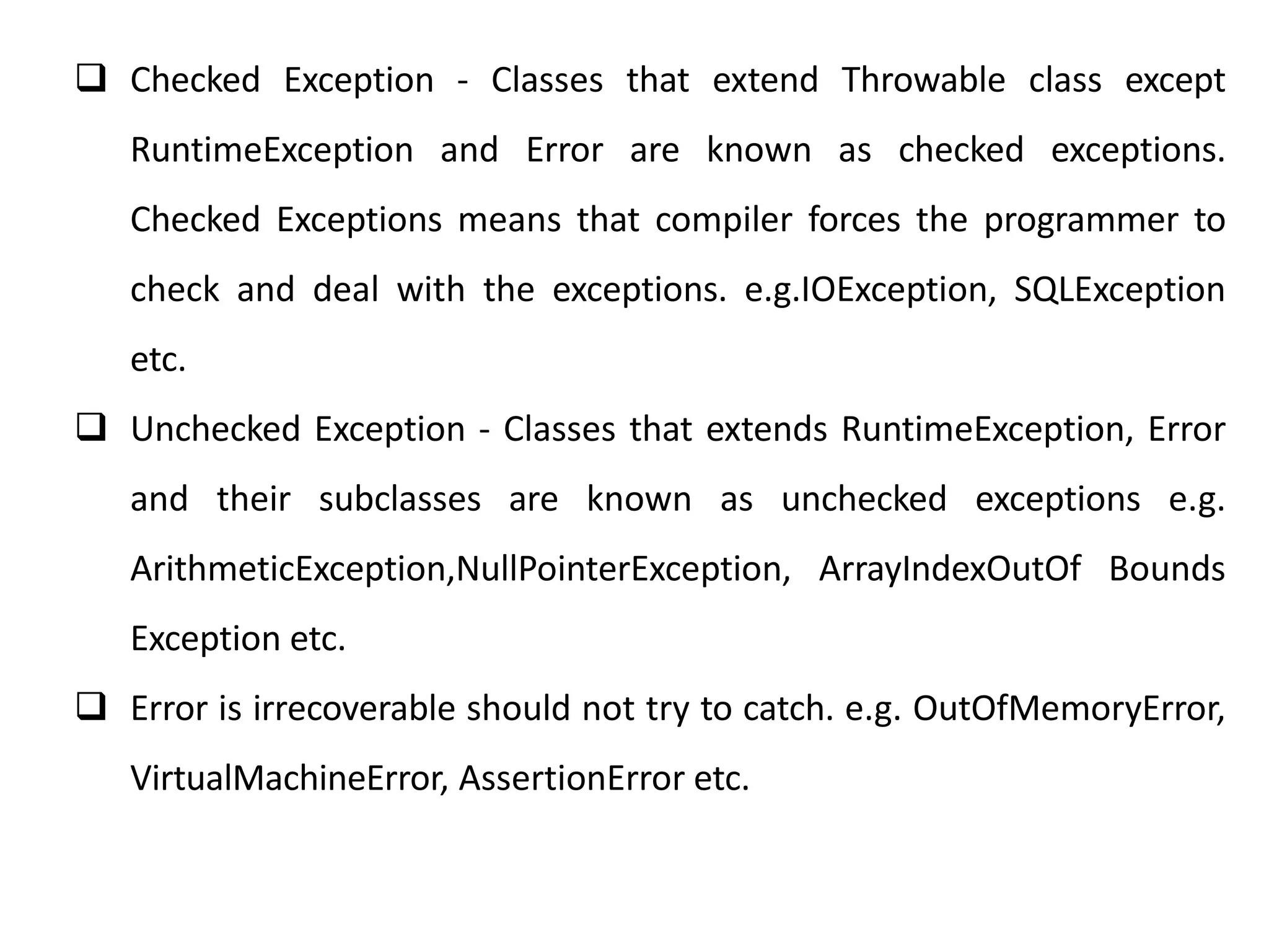  Checked Exception - Classes that extend Throwable class except
RuntimeException and Error are known as checked exceptions.
Checked Exceptions means that compiler forces the programmer to
check and deal with the exceptions. e.g.IOException, SQLException
etc.
 Unchecked Exception - Classes that extends RuntimeException, Error
and their subclasses are known as unchecked exceptions e.g.
ArithmeticException,NullPointerException, ArrayIndexOutOf Bounds
Exception etc.
 Error is irrecoverable should not try to catch. e.g. OutOfMemoryError,
VirtualMachineError, AssertionError etc.
 