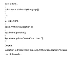 class Simple1
{
public static void main(String args[])
{
try
{
int data=50/0;
}
catch(ArithmeticException e)
{
System.out.println(e);
}
System.out.println("rest of the code...");
}}
Output:
Exception in thread main java.lang.ArithmeticException:/ by zero
rest of the code…
 