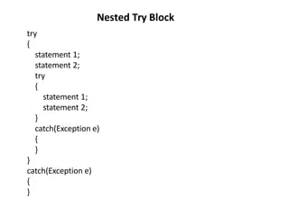 try
{
statement 1;
statement 2;
try
{
statement 1;
statement 2;
}
catch(Exception e)
{
}
}
catch(Exception e)
{
}
Nested Try Block
 