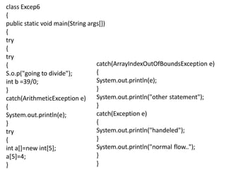 class Excep6
{
public static void main(String args[])
{
try
{
try
{
S.o.p("going to divide");
int b =39/0;
}
catch(ArithmeticException e)
{
System.out.println(e);
}
try
{
int a[]=new int[5];
a[5]=4;
}
catch(ArrayIndexOutOfBoundsException e)
{
System.out.println(e);
}
System.out.println("other statement");
}
catch(Exception e)
{
System.out.println("handeled");
}
System.out.println("normal flow..");
}
}
 