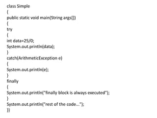class Simple
{
public static void main(String args[])
{
try
{
int data=25/0;
System.out.println(data);
}
catch(ArithmeticException e)
{
System.out.println(e);
}
finally
{
System.out.println("finally block is always executed");
}
System.out.println("rest of the code...");
}}
 