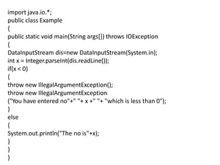 import java.io.*;
public class Example
{
public static void main(String args[]) throws IOException
{
DataInputStream dis=new DataInputStream(System.in);
int x = Integer.parseInt(dis.readLine());
if(x < 0)
{
throw new IllegalArgumentException();
throw new IllegalArgumentException
("You have entered no"+" "+ x +" "+ "which is less than 0");
}
else
{
System.out.println("The no is"+x);
}
}
}
 