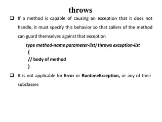 throws
 If a method is capable of causing an exception that it does not
handle, it must specify this behavior so that callers of the method
can guard themselves against that exception
type method-name parameter-list) throws exception-list
{
// body of method
}
 It is not applicable for Error or RuntimeException, or any of their
subclasses
 