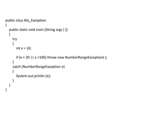 public class My_Exception
{
public static void main (String args [ ])
{
try
{
int x = 10;
if (x < 20 || x >100) throw new NumberRangeException( );
}
catch (NumberRangeException e)
{
System.out.println (e);
}
}
}
 