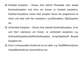  Checked Exception - Classes that extend Throwable class except
RuntimeException and Error are known as checked exceptions.
Checked Exceptions means that compiler forces the programmer to
check and deal with the exceptions. e.g.IOException, SQLException
etc.
 Unchecked Exception - Classes that extends RuntimeException, Error
and their subclasses are known as unchecked exceptions e.g.
ArithmeticException,NullPointerException, ArrayIndexOutOf Bounds
Exception etc.
 Error is irrecoverable should not try to catch. e.g. OutOfMemoryError,
VirtualMachineError, AssertionError etc.
 
