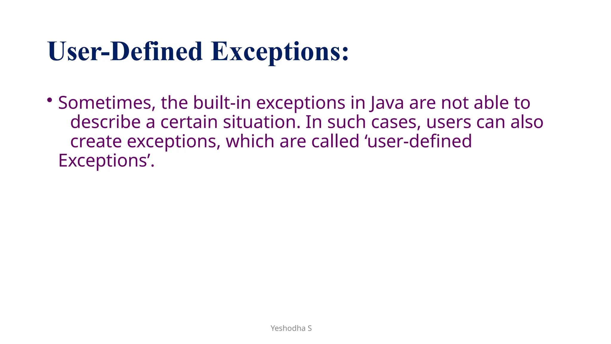 Yeshodha S
User-Defined Exceptions:
• Sometimes, the built-in exceptions in Java are not able to
describe a certain situation. In such cases, users can also
create exceptions, which are called ‘user-defined
Exceptions’.
 