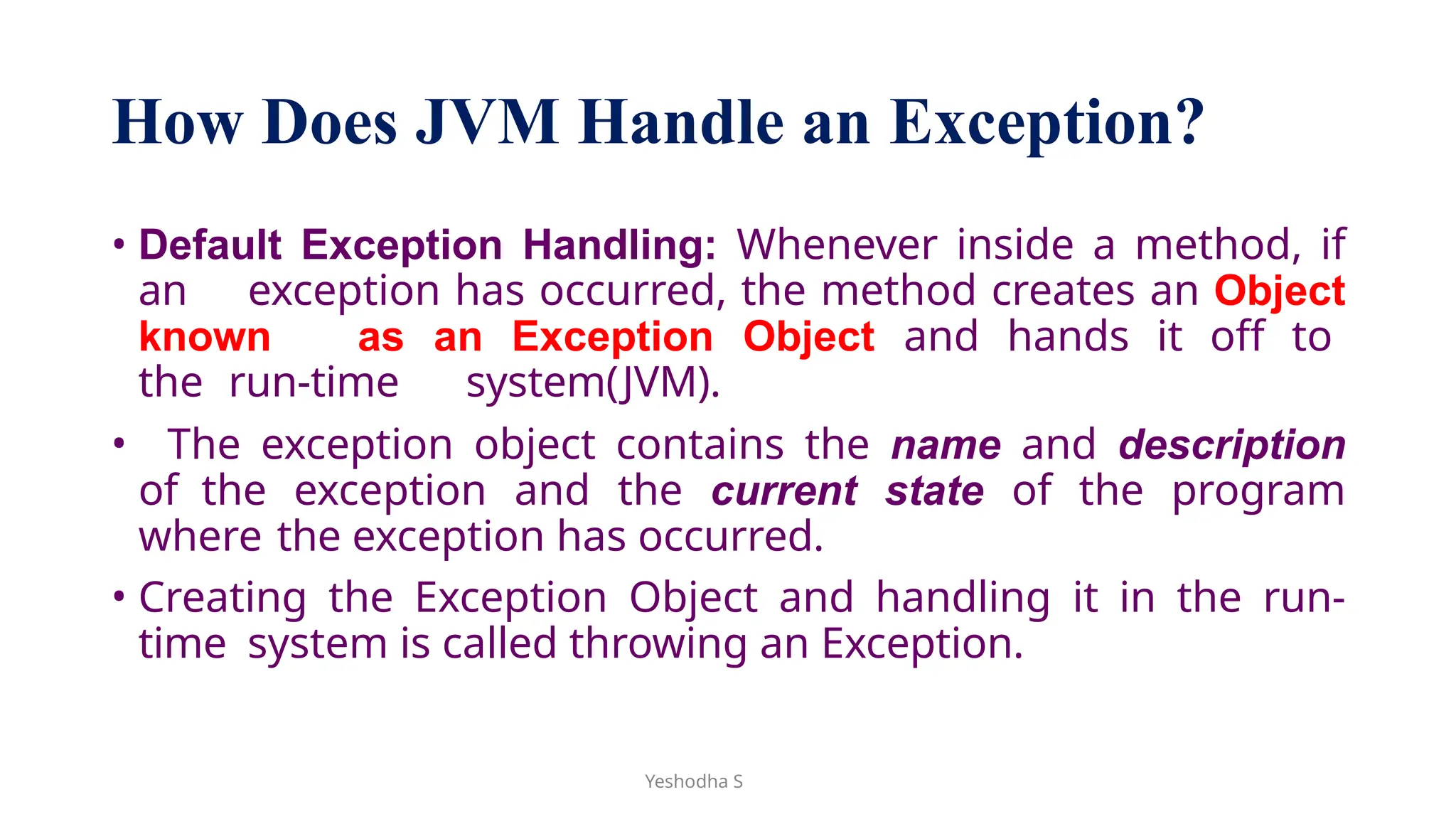 Yeshodha S
How Does JVM Handle an Exception?
• Default Exception Handling: Whenever inside a method, if
an exception has occurred, the method creates an Object
known as an Exception Object and hands it off to
the run-time system(JVM).
• The exception object contains the name and description
of the exception and the current state of the program
where the exception has occurred.
• Creating the Exception Object and handling it in the run-
time system is called throwing an Exception.
 