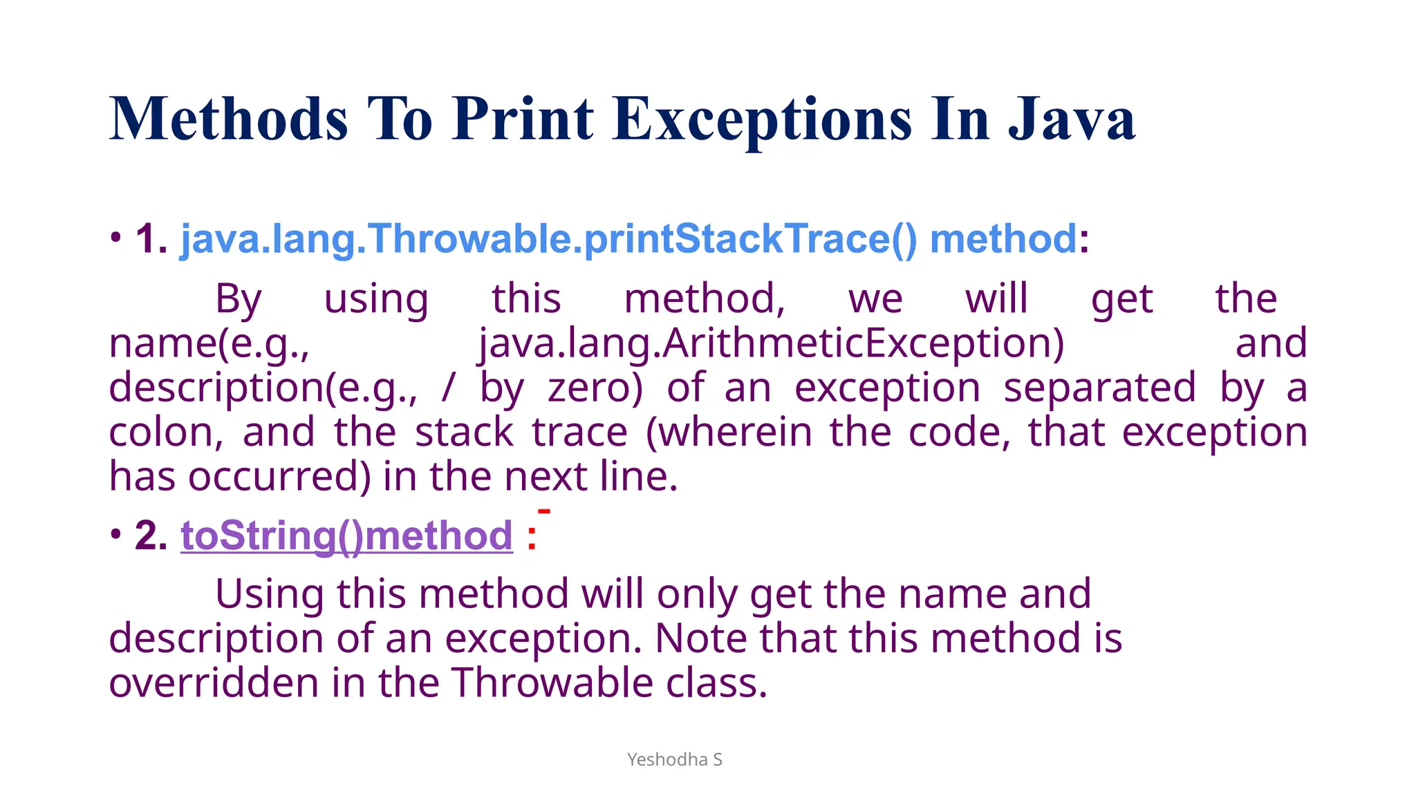 Methods To Print Exceptions In Java
• 1. java.lang.Throwable.printStackTrace() method:
By using this method, we will get the
name(e.g., java.lang.ArithmeticException) and
description(e.g., / by zero) of an exception separated by a
colon, and the stack trace (wherein the code, that exception
has occurred) in the next line.
• 2. toString()method :
Using this method will only get the name and
description of an exception. Note that this method is
overridden in the Throwable class.
Yeshodha S
 