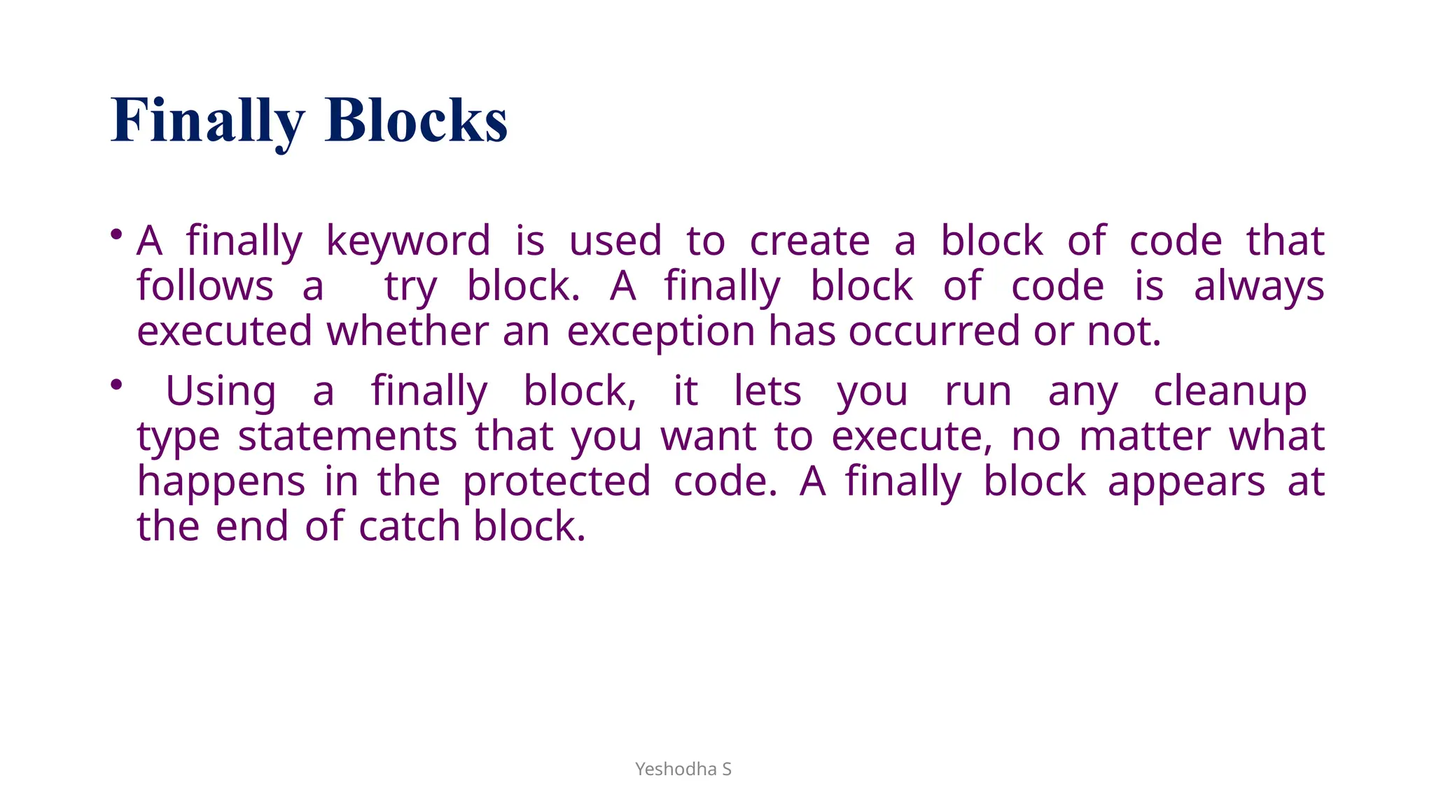 Yeshodha S
Finally Blocks
• A finally keyword is used to create a block of code that
follows a try block. A finally block of code is always
executed whether an exception has occurred or not.
• Using a finally block, it lets you run any cleanup
type statements that you want to execute, no matter what
happens in the protected code. A finally block appears at
the end of catch block.
 
