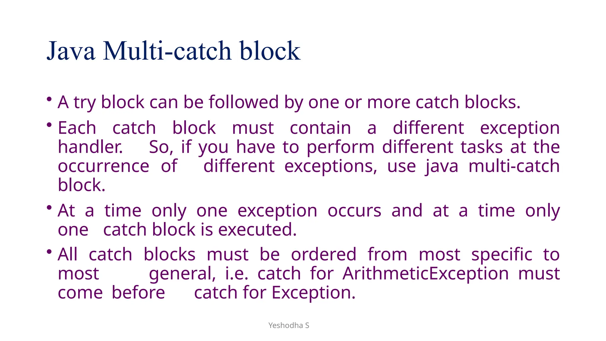 Yeshodha S
Java Multi-catch block
• A try block can be followed by one or more catch blocks.
• Each catch block must contain a different exception
handler. So, if you have to perform different tasks at the
occurrence of different exceptions, use java multi-catch
block.
• At a time only one exception occurs and at a time only
one catch block is executed.
• All catch blocks must be ordered from most specific to
most general, i.e. catch for ArithmeticException must
come before catch for Exception.
 