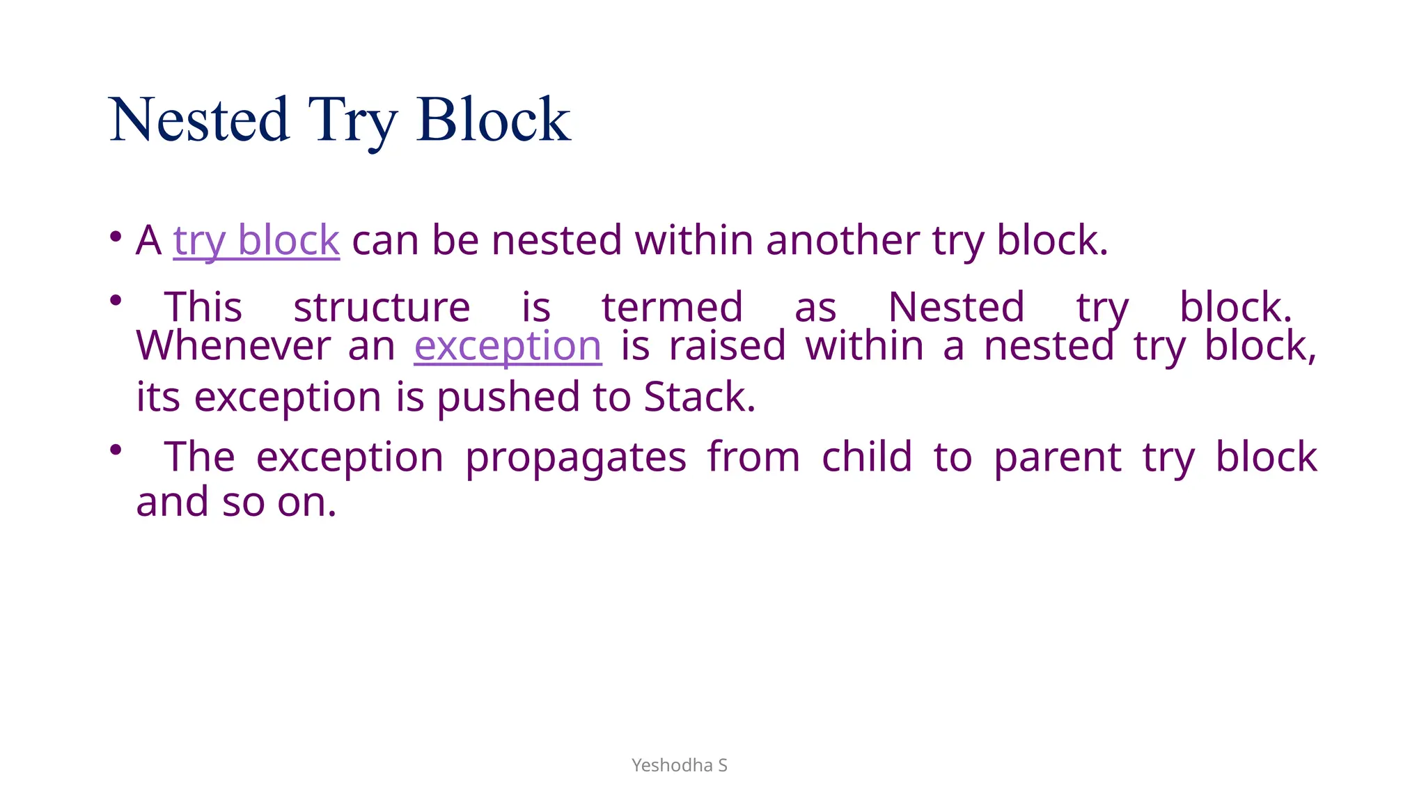 Yeshodha S
Nested Try Block
• A try block can be nested within another try block.
• This structure is termed as Nested try block.
Whenever an exception is raised within a nested try block,
its exception is pushed to Stack.
• The exception propagates from child to parent try block
and so on.
 