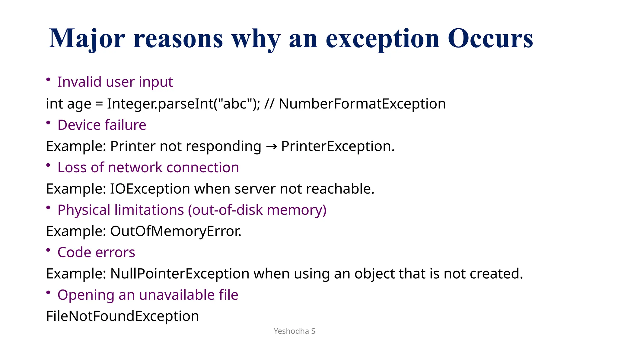 Yeshodha S
Major reasons why an exception Occurs
• Invalid user input
int age = Integer.parseInt("abc"); // NumberFormatException
• Device failure
Example: Printer not responding PrinterException.
→
• Loss of network connection
Example: IOException when server not reachable.
• Physical limitations (out-of-disk memory)
Example: OutOfMemoryError.
• Code errors
Example: NullPointerException when using an object that is not created.
• Opening an unavailable file
FileNotFoundException
 