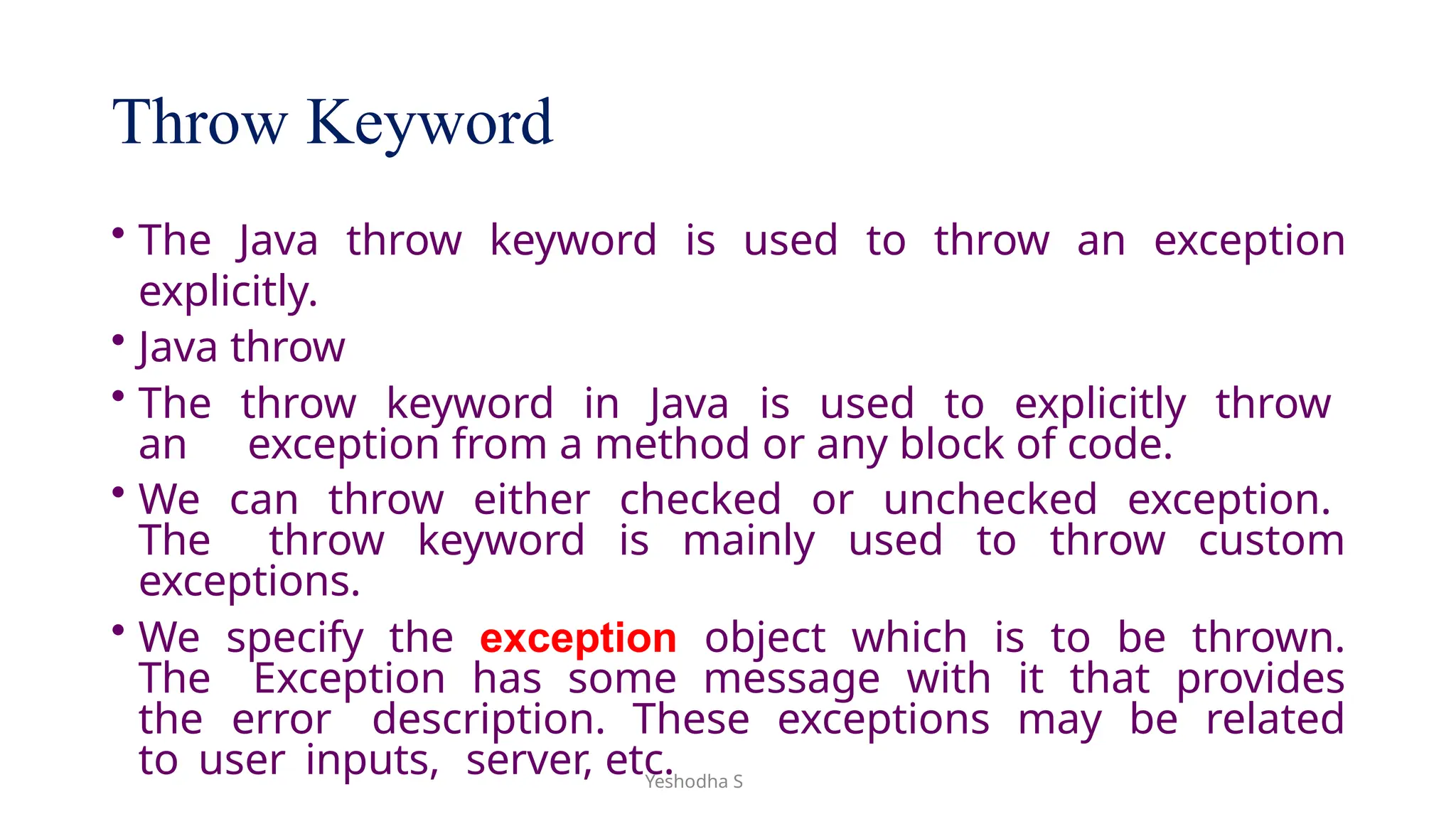 Yeshodha S
Throw Keyword
• The Java throw keyword is used to throw an exception
explicitly.
• Java throw
• The throw keyword in Java is used to explicitly throw
an exception from a method or any block of code.
• We can throw either checked or unchecked exception.
The throw keyword is mainly used to throw custom
exceptions.
• We specify the exception object which is to be thrown.
The Exception has some message with it that provides
the error description. These exceptions may be related
to user inputs, server, etc.
 
