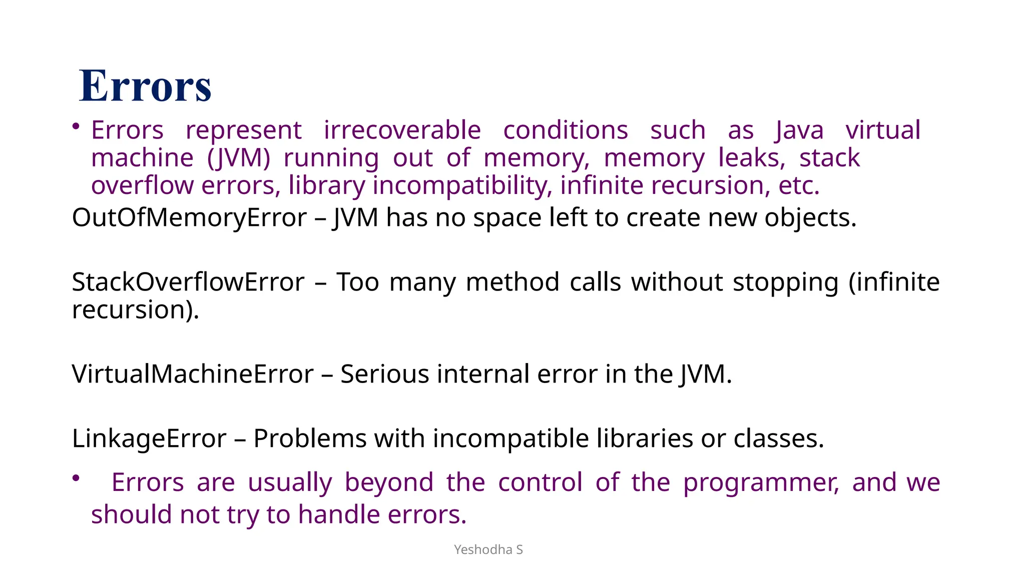 Yeshodha S
Errors
• Errors represent irrecoverable conditions such as Java virtual
machine (JVM) running out of memory, memory leaks, stack
overflow errors, library incompatibility, infinite recursion, etc.
OutOfMemoryError – JVM has no space left to create new objects.
StackOverflowError – Too many method calls without stopping (infinite
recursion).
VirtualMachineError – Serious internal error in the JVM.
LinkageError – Problems with incompatible libraries or classes.
• Errors are usually beyond the control of the programmer, and we
should not try to handle errors.
 