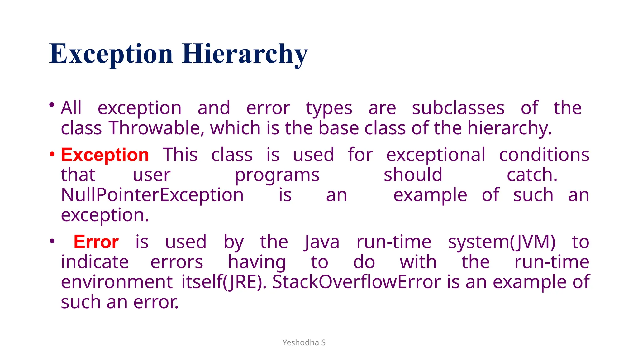 Yeshodha S
Exception Hierarchy
• All exception and error types are subclasses of the
class Throwable, which is the base class of the hierarchy.
• Exception This class is used for exceptional conditions
that user programs should catch.
NullPointerException is an example of such an
exception.
• Error is used by the Java run-time system(JVM) to
indicate errors having to do with the run-time
environment itself(JRE). StackOverflowError is an example of
such an error.
 