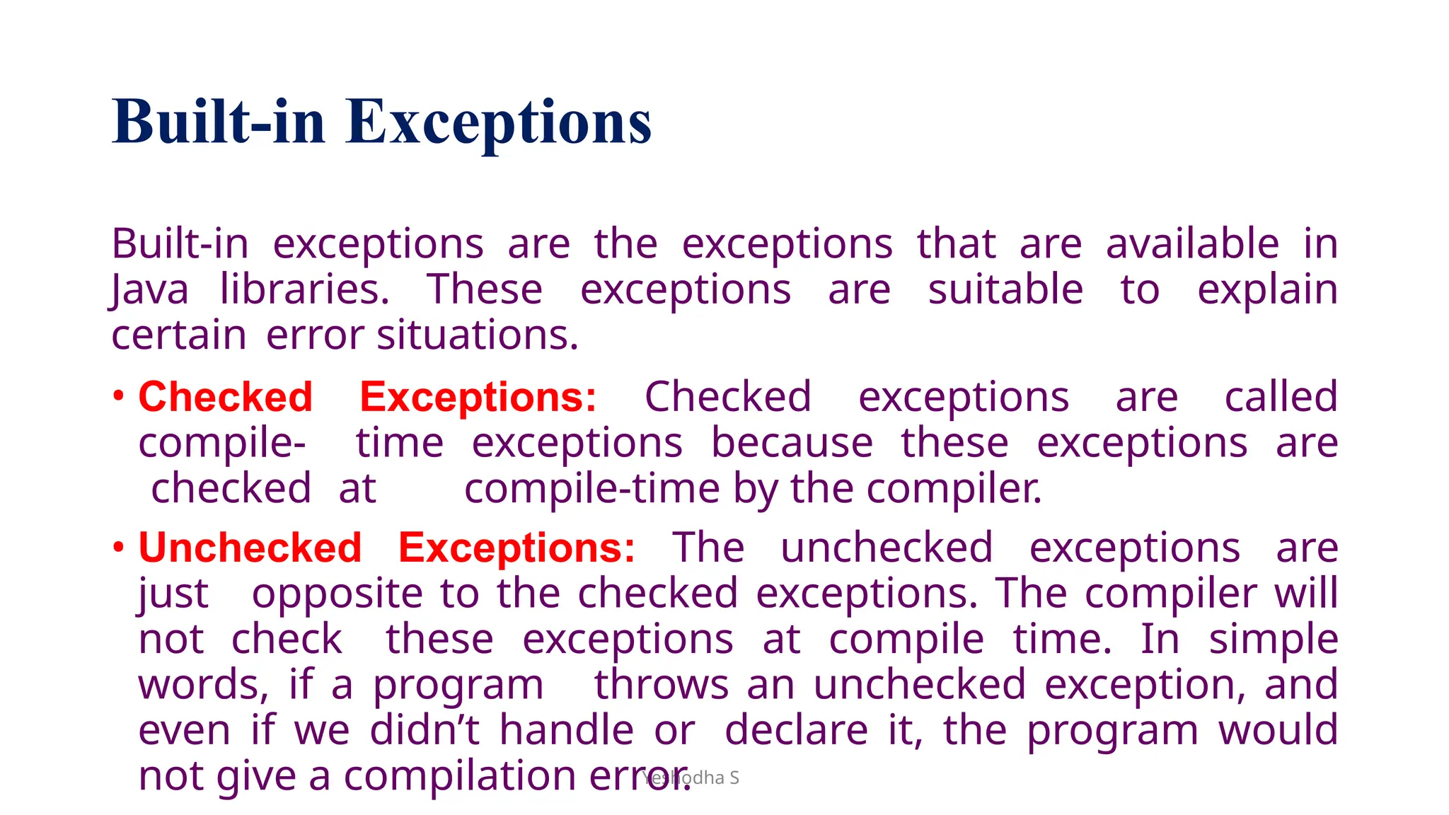 Yeshodha S
Built-in Exceptions
Built-in exceptions are the exceptions that are available in
Java libraries. These exceptions are suitable to explain
certain error situations.
• Checked Exceptions: Checked exceptions are called
compile- time exceptions because these exceptions are
checked at compile-time by the compiler.
• Unchecked Exceptions: The unchecked exceptions are
just opposite to the checked exceptions. The compiler will
not check these exceptions at compile time. In simple
words, if a program throws an unchecked exception, and
even if we didn’t handle or declare it, the program would
not give a compilation error.
 