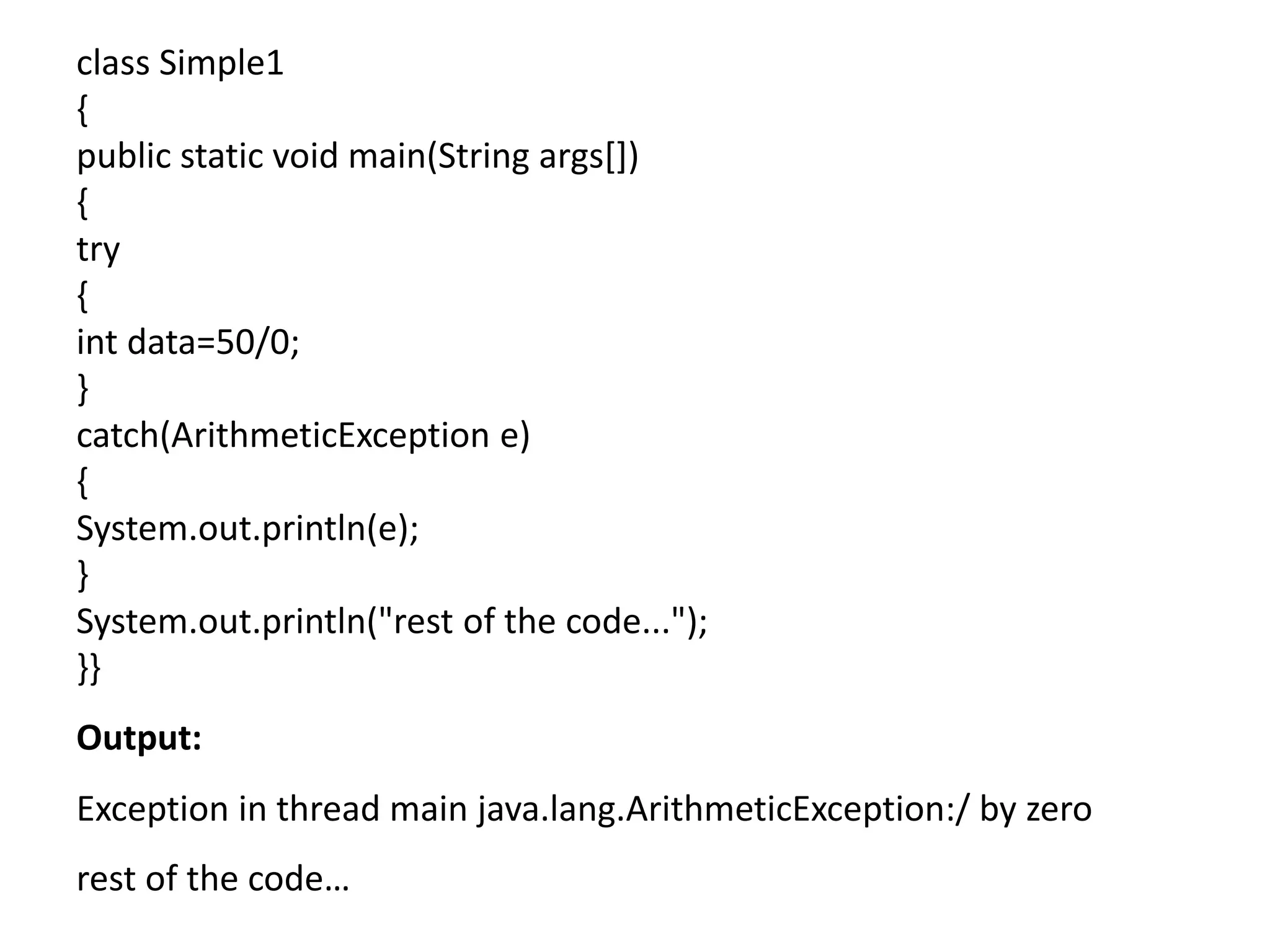 class Simple1
{
public static void main(String args[])
{
try
{
int data=50/0;
}
catch(ArithmeticException e)
{
System.out.println(e);
}
System.out.println("rest of the code...");
}}
Output:
Exception in thread main java.lang.ArithmeticException:/ by zero
rest of the code…
 