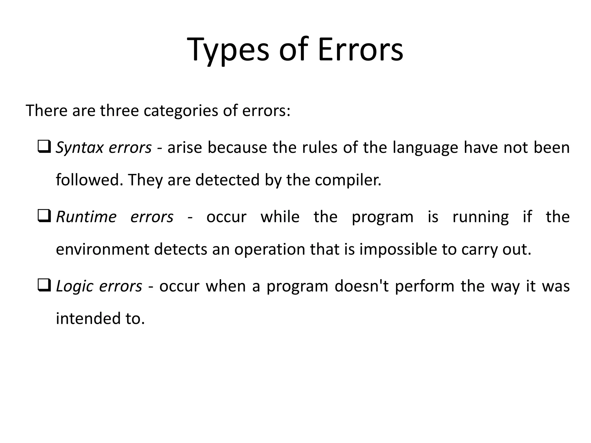 There are three categories of errors:
 Syntax errors - arise because the rules of the language have not been
followed. They are detected by the compiler.
 Runtime errors - occur while the program is running if the
environment detects an operation that is impossible to carry out.
 Logic errors - occur when a program doesn't perform the way it was
intended to.
Types of Errors
 