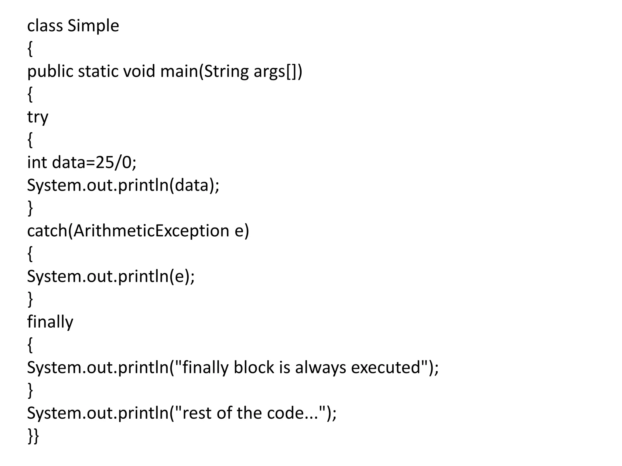 class Simple
{
public static void main(String args[])
{
try
{
int data=25/0;
System.out.println(data);
}
catch(ArithmeticException e)
{
System.out.println(e);
}
finally
{
System.out.println("finally block is always executed");
}
System.out.println("rest of the code...");
}}
 