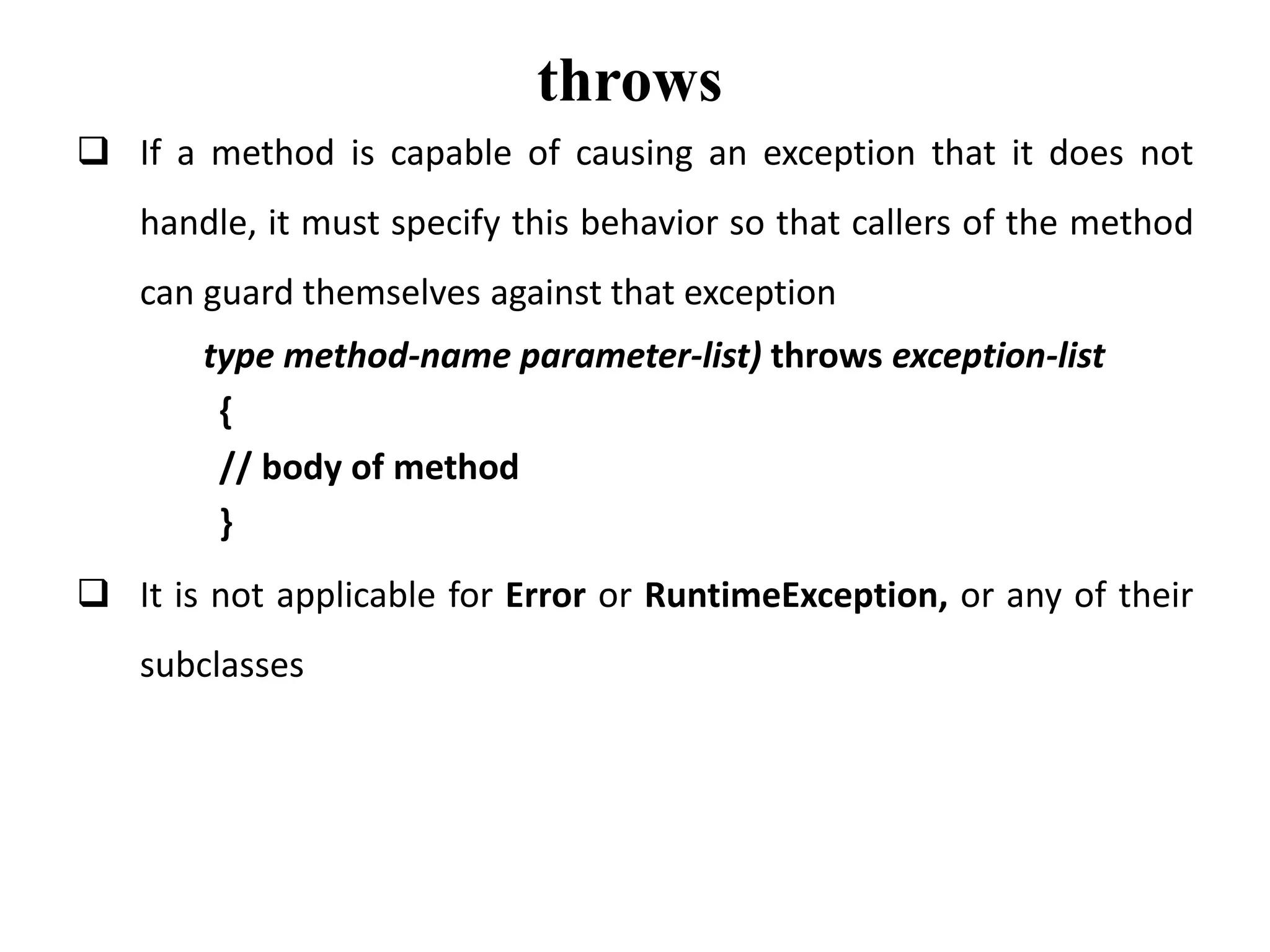 throws
 If a method is capable of causing an exception that it does not
handle, it must specify this behavior so that callers of the method
can guard themselves against that exception
type method-name parameter-list) throws exception-list
{
// body of method
}
 It is not applicable for Error or RuntimeException, or any of their
subclasses
 
