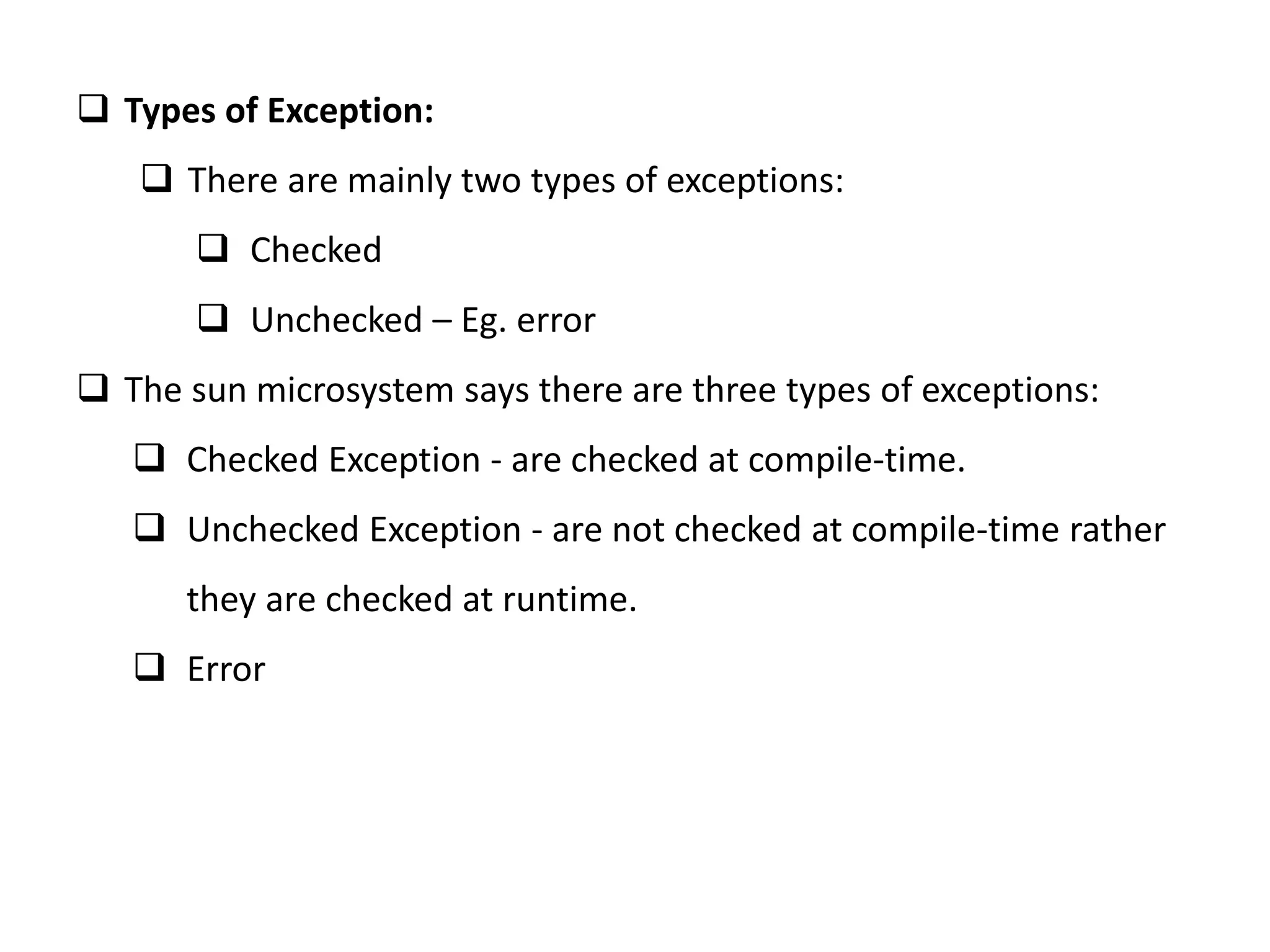  Types of Exception:
 There are mainly two types of exceptions:
 Checked
 Unchecked – Eg. error
 The sun microsystem says there are three types of exceptions:
 Checked Exception - are checked at compile-time.
 Unchecked Exception - are not checked at compile-time rather
they are checked at runtime.
 Error
 