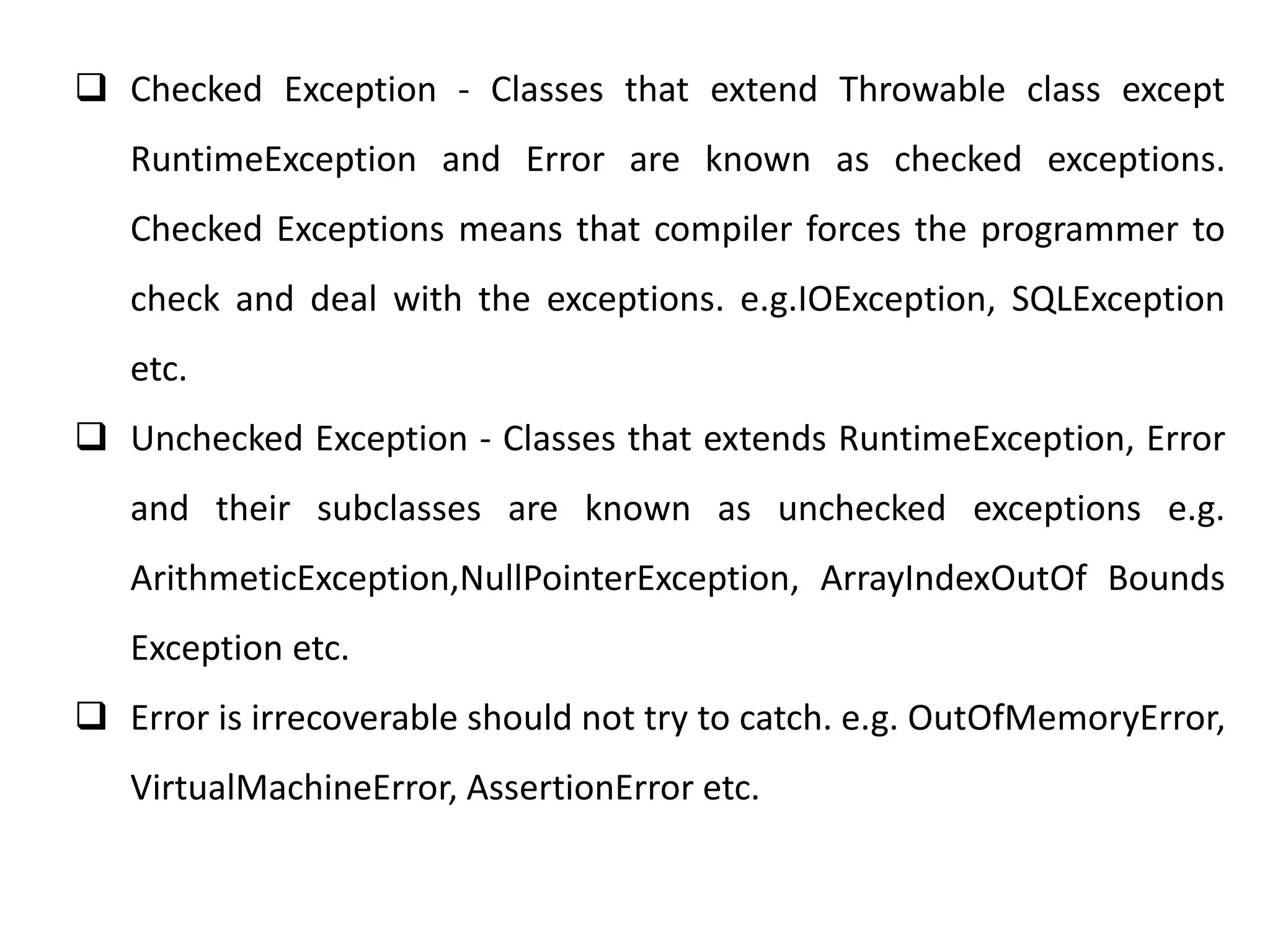  Checked Exception - Classes that extend Throwable class except
RuntimeException and Error are known as checked exceptions.
Checked Exceptions means that compiler forces the programmer to
check and deal with the exceptions. e.g.IOException, SQLException
etc.
 Unchecked Exception - Classes that extends RuntimeException, Error
and their subclasses are known as unchecked exceptions e.g.
ArithmeticException,NullPointerException, ArrayIndexOutOf Bounds
Exception etc.
 Error is irrecoverable should not try to catch. e.g. OutOfMemoryError,
VirtualMachineError, AssertionError etc.
 
