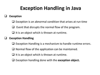 Exception Handling in Java
 Exception
 Exception is an abnormal condition that arises at run time
 Event that disrupts the normal flow of the program.
 It is an object which is thrown at runtime.
 Exception Handling
 Exception Handling is a mechanism to handle runtime errors.
 Normal flow of the application can be maintained.
 It is an object which is thrown at runtime.
 Exception handling done with the exception object.
 