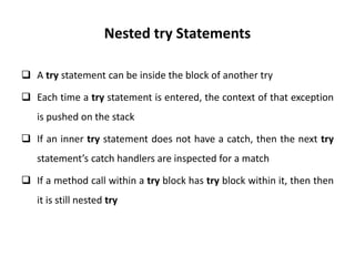 Nested try Statements
 A try statement can be inside the block of another try
 Each time a try statement is entered, the context of that exception
is pushed on the stack
 If an inner try statement does not have a catch, then the next try
statement’s catch handlers are inspected for a match
 If a method call within a try block has try block within it, then then
it is still nested try
 