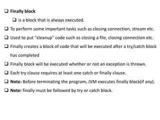 Finally block
 is a block that is always executed.
 To perform some important tasks such as closing connection, stream etc.
 Used to put "cleanup" code such as closing a file, closing connection etc.
 Finally creates a block of code that will be executed after a try/catch block
has completed
 Finally block will be executed whether or not an exception is thrown.
 Each try clause requires at least one catch or finally clause.
 Note: Before terminating the program, JVM executes finally block(if any).
 Note: finally must be followed by try or catch block.
 