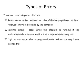 There are three categories of errors:
 Syntax errors - arise because the rules of the language have not been
followed. They are detected by the compiler.
 Runtime errors - occur while the program is running if the
environment detects an operation that is impossible to carry out.
 Logic errors - occur when a program doesn't perform the way it was
intended to.
Types of Errors
 