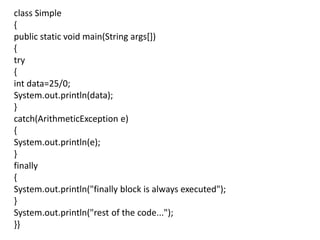 class Simple
{
public static void main(String args[])
{
try
{
int data=25/0;
System.out.println(data);
}
catch(ArithmeticException e)
{
System.out.println(e);
}
finally
{
System.out.println("finally block is always executed");
}
System.out.println("rest of the code...");
}}
 