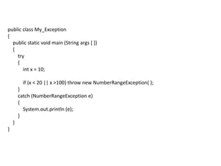 public class My_Exception
{
public static void main (String args [ ])
{
try
{
int x = 10;
if (x < 20 || x >100) throw new NumberRangeException( );
}
catch (NumberRangeException e)
{
System.out.println (e);
}
}
}
 