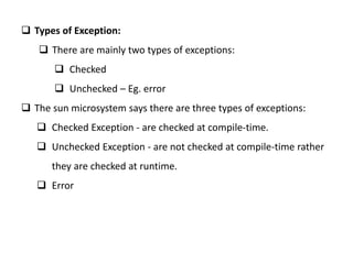  Types of Exception:
 There are mainly two types of exceptions:
 Checked
 Unchecked – Eg. error
 The sun microsystem says there are three types of exceptions:
 Checked Exception - are checked at compile-time.
 Unchecked Exception - are not checked at compile-time rather
they are checked at runtime.
 Error
 