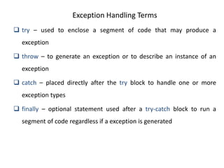Exception Handling Terms
 try – used to enclose a segment of code that may produce a
exception
 throw – to generate an exception or to describe an instance of an
exception
 catch – placed directly after the try block to handle one or more
exception types
 finally – optional statement used after a try-catch block to run a
segment of code regardless if a exception is generated
 