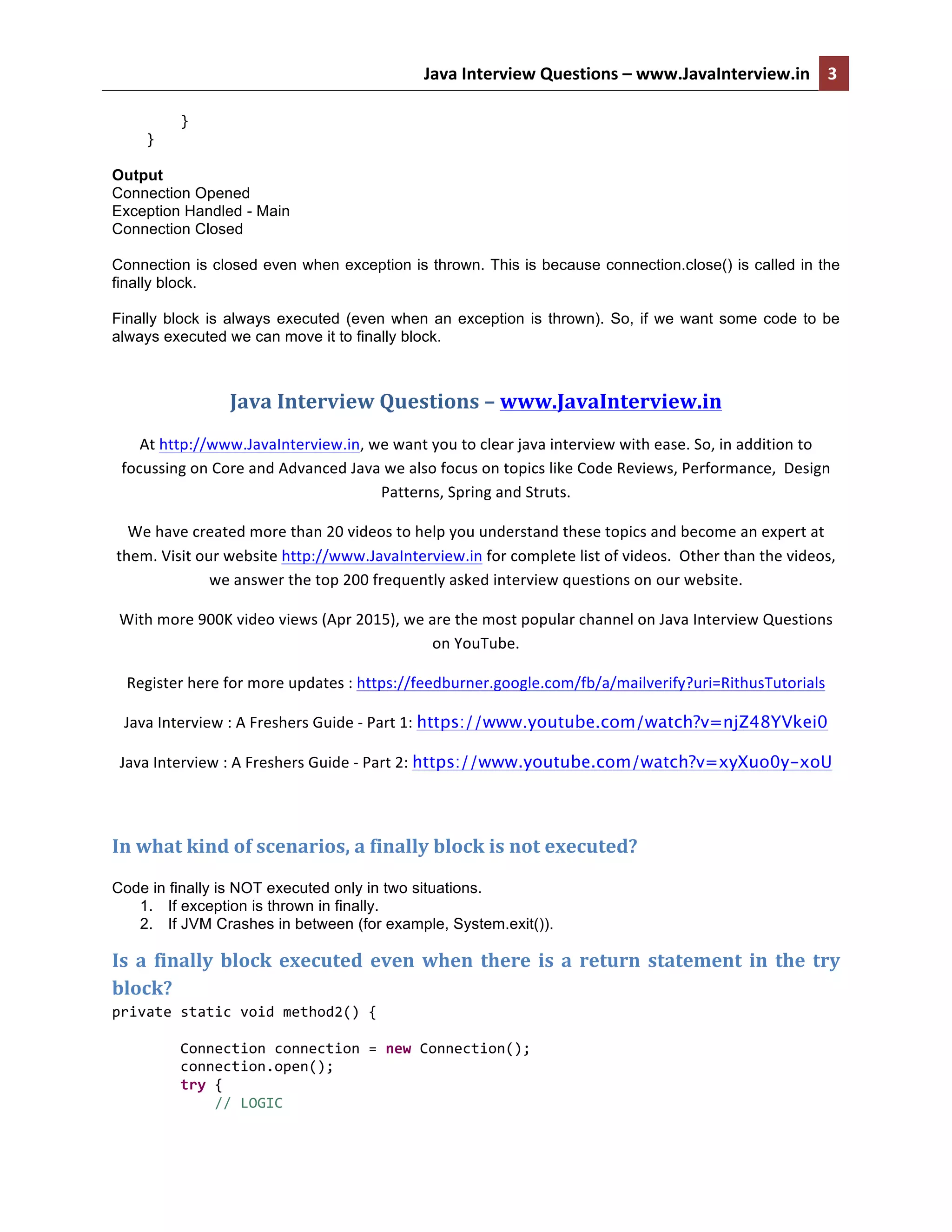 Java  Interview  Questions  –  www.JavaInterview.in   3                    }          }   Output Connection Opened Exception Handled - Main Connection Closed Connection is closed even when exception is thrown. This is because connection.close() is called in the finally block. Finally block is always executed (even when an exception is thrown). So, if we want some code to be always executed we can move it to finally block.   Java  Interview  Questions  –  www.JavaInterview.in   At  http://www.JavaInterview.in,  we  want  you  to  clear  java  interview  with  ease.  So,  in  addition  to   focussing  on  Core  and  Advanced  Java  we  also  focus  on  topics  like  Code  Reviews,  Performance,    Design   Patterns,  Spring  and  Struts.   We  have  created  more  than  20  videos  to  help  you  understand  these  topics  and  become  an  expert  at   them.  Visit  our  website  http://www.JavaInterview.in  for  complete  list  of  videos.    Other  than  the  videos,   we  answer  the  top  200  frequently  asked  interview  questions  on  our  website.   With  more  900K  video  views  (Apr  2015),  we  are  the  most  popular  channel  on  Java  Interview  Questions   on  YouTube.   Register  here  for  more  updates  :  https://feedburner.google.com/fb/a/mailverify?uri=RithusTutorials   Java  Interview  :  A  Freshers  Guide  -­‐  Part  1:  https://www.youtube.com/watch?v=njZ48YVkei0   Java  Interview  :  A  Freshers  Guide  -­‐  Part  2:  https://www.youtube.com/watch?v=xyXuo0y-xoU     In  what  kind  of  scenarios,  a  finally  block  is  not  executed?   Code in finally is NOT executed only in two situations. 1. If exception is thrown in finally. 2. If JVM Crashes in between (for example, System.exit()). Is  a  finally  block  executed  even  when  there  is  a  return  statement  in  the  try   block?   private  static  void  method2()  {                  Connection  connection  =  new  Connection();                  connection.open();                  try  {                          //  LOGIC           