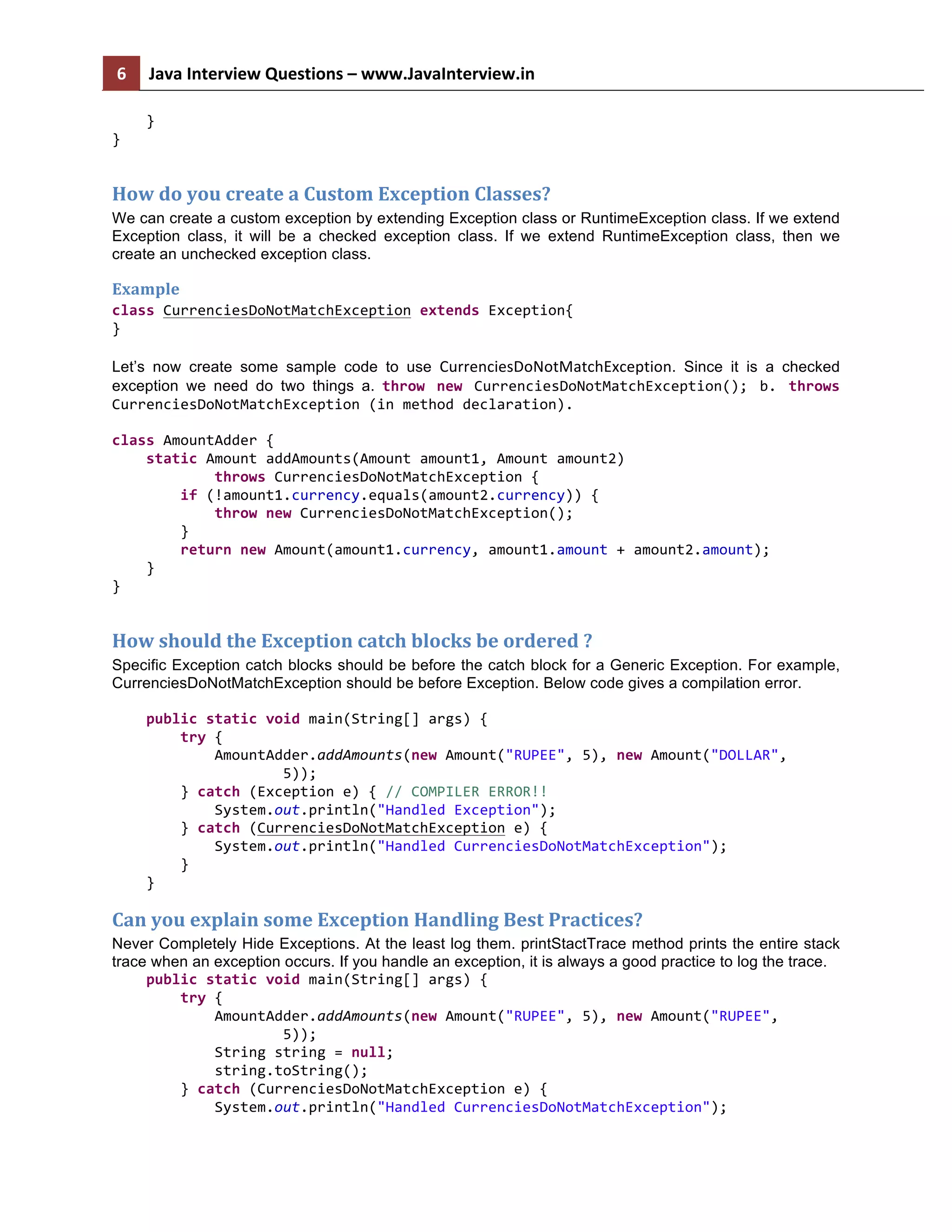 6   Java  Interview  Questions  –  www.JavaInterview.in              }   }   How  do  you  create  a  Custom  Exception  Classes?   We can create a custom exception by extending Exception class or RuntimeException class. If we extend Exception class, it will be a checked exception class. If we extend RuntimeException class, then we create an unchecked exception class. Example   class  CurrenciesDoNotMatchException  extends  Exception{   }   Let’s now create some sample code to use CurrenciesDoNotMatchException. Since it is a checked exception we need do two things a. throw   new   CurrenciesDoNotMatchException();   b.   throws   CurrenciesDoNotMatchException  (in  method  declaration).   class  AmountAdder  {          static  Amount  addAmounts(Amount  amount1,  Amount  amount2)                          throws  CurrenciesDoNotMatchException  {                  if  (!amount1.currency.equals(amount2.currency))  {                          throw  new  CurrenciesDoNotMatchException();                  }                  return  new  Amount(amount1.currency,  amount1.amount  +  amount2.amount);          }   }   How  should  the  Exception  catch  blocks  be  ordered  ?   Specific Exception catch blocks should be before the catch block for a Generic Exception. For example, CurrenciesDoNotMatchException should be before Exception. Below code gives a compilation error.        public  static  void  main(String[]  args)  {                  try  {                          AmountAdder.addAmounts(new  Amount("RUPEE",  5),  new  Amount("DOLLAR",                                          5));                  }  catch  (Exception  e)  {  //  COMPILER  ERROR!!                          System.out.println("Handled  Exception");                  }  catch  (CurrenciesDoNotMatchException  e)  {                          System.out.println("Handled  CurrenciesDoNotMatchException");                  }          }   Can  you  explain  some  Exception  Handling  Best  Practices?   Never Completely Hide Exceptions. At the least log them. printStactTrace method prints the entire stack trace when an exception occurs. If you handle an exception, it is always a good practice to log the trace.        public  static  void  main(String[]  args)  {                  try  {                          AmountAdder.addAmounts(new  Amount("RUPEE",  5),  new  Amount("RUPEE",                                          5));                          String  string  =  null;                          string.toString();                  }  catch  (CurrenciesDoNotMatchException  e)  {                          System.out.println("Handled  CurrenciesDoNotMatchException");   