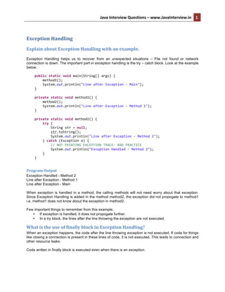 Java	
  Interview	
  Questions	
  –	
  www.JavaInterview.in	
   1	
  
	
  
Exception	
  Handling	
  
Explain	
  about	
  Exception	
  Handling	
  with	
  an	
  example.	
  
Exception Handling helps us to recover from an unexpected situations – File not found or network
connection is down. The important part in exception handling is the try – catch block. Look at the example
below.
	
  	
  	
  	
  public	
  static	
  void	
  main(String[]	
  args)	
  {	
  
	
  	
  	
  	
  	
  	
  	
  	
  method1();	
  
	
  	
  	
  	
  	
  	
  	
  	
  System.out.println("Line	
  after	
  Exception	
  -­‐	
  Main");	
  
	
  	
  	
  	
  }	
  
	
  
	
  	
  	
  	
  private	
  static	
  void	
  method1()	
  {	
  
	
  	
  	
  	
  	
  	
  	
  	
  method2();	
  
	
  	
  	
  	
  	
  	
  	
  	
  System.out.println("Line	
  after	
  Exception	
  -­‐	
  Method	
  1");	
  
	
  	
  	
  	
  }	
  
	
  
	
  	
  	
  	
  private	
  static	
  void	
  method2()	
  {	
  
	
  	
  	
  	
  	
  	
  	
  	
  try	
  {	
  
	
  	
  	
  	
  	
  	
  	
  	
  	
  	
  	
  	
  String	
  str	
  =	
  null;	
  
	
  	
  	
  	
  	
  	
  	
  	
  	
  	
  	
  	
  str.toString();	
  
	
  	
  	
  	
  	
  	
  	
  	
  	
  	
  	
  	
  System.out.println("Line	
  after	
  Exception	
  -­‐	
  Method	
  2");	
  
	
  	
  	
  	
  	
  	
  	
  	
  }	
  catch	
  (Exception	
  e)	
  {	
  
	
  	
  	
  	
  	
  	
  	
  	
  	
  	
  	
  	
  //	
  NOT	
  PRINTING	
  EXCEPTION	
  TRACE-­‐	
  BAD	
  PRACTICE	
  
	
  	
  	
  	
  	
  	
  	
  	
  	
  	
  	
  	
  System.out.println("Exception	
  Handled	
  -­‐	
  Method	
  2");	
  
	
  	
  	
  	
  	
  	
  	
  	
  }	
  
	
  	
  	
  	
  }	
  
Program	
  Output	
  
Exception Handled - Method 2
Line after Exception - Method 1
Line after Exception - Main
When exception is handled in a method, the calling methods will not need worry about that exception.
Since Exception Handling is added in the method method2, the exception did not propogate to method1
i.e. method1 does not know about the exception in method2.
Few important things to remember from this example.
• If exception is handled, it does not propogate further.
• In a try block, the lines after the line throwing the exception are not executed.
What	
  is	
  the	
  use	
  of	
  finally	
  block	
  in	
  Exception	
  Handling?	
  
When an exception happens, the code after the line throwing exception is not executed. If code for things
like closing a connection is present in these lines of code, it is not executed. This leads to connection and
other resource leaks.
Code written in finally block is executed even when there is an exception.
 