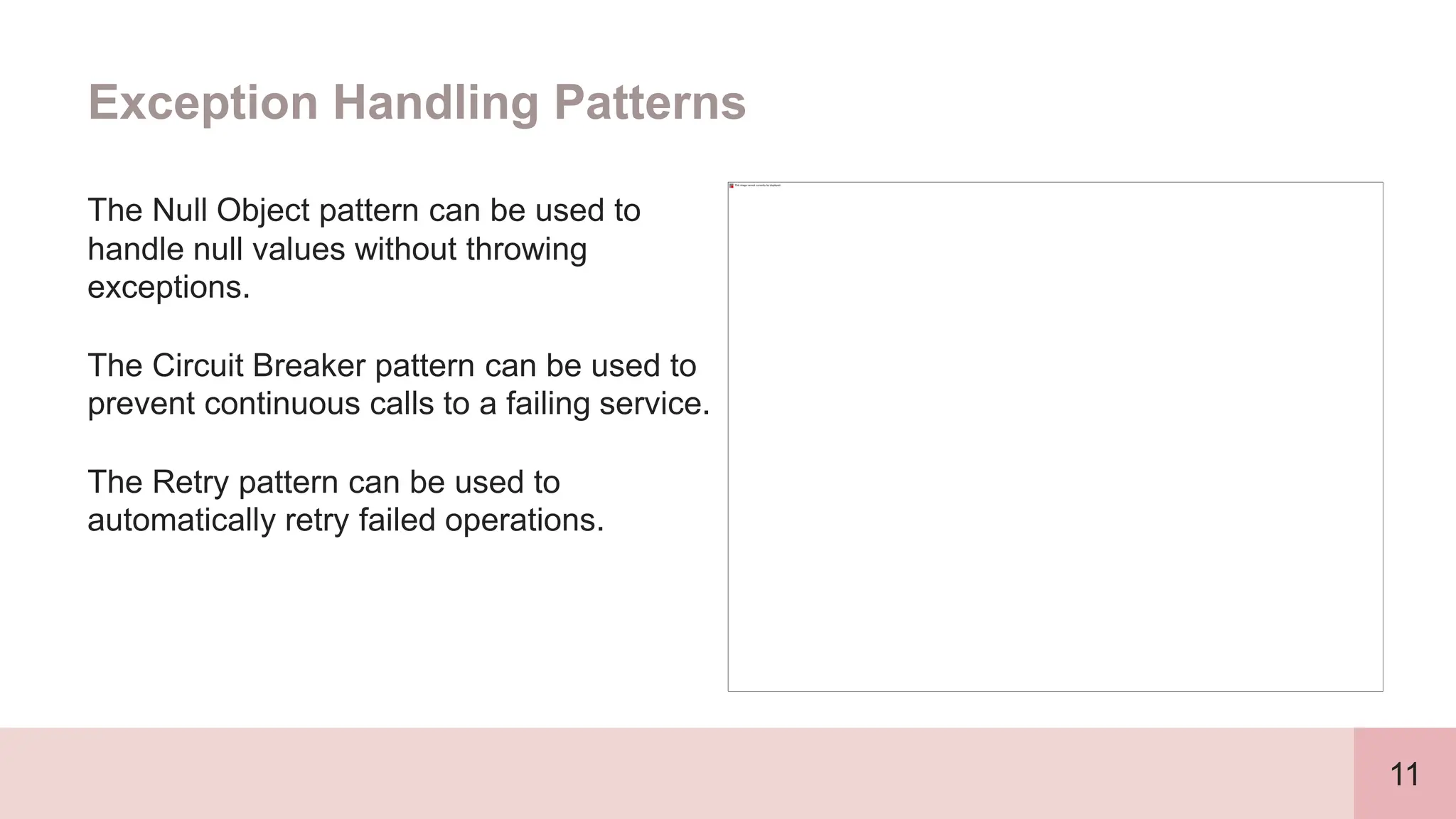 11
Exception Handling Patterns
The Null Object pattern can be used to
handle null values without throwing
exceptions.
The Circuit Breaker pattern can be used to
prevent continuous calls to a failing service.
The Retry pattern can be used to
automatically retry failed operations.
 
