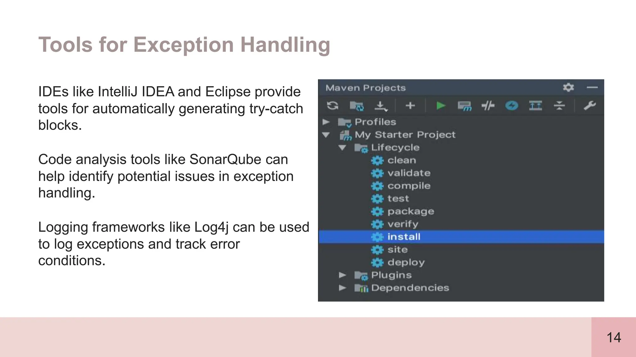 14
Tools for Exception Handling
IDEs like IntelliJ IDEA and Eclipse provide
tools for automatically generating try-catch
blocks.
Code analysis tools like SonarQube can
help identify potential issues in exception
handling.
Logging frameworks like Log4j can be used
to log exceptions and track error
conditions.
 