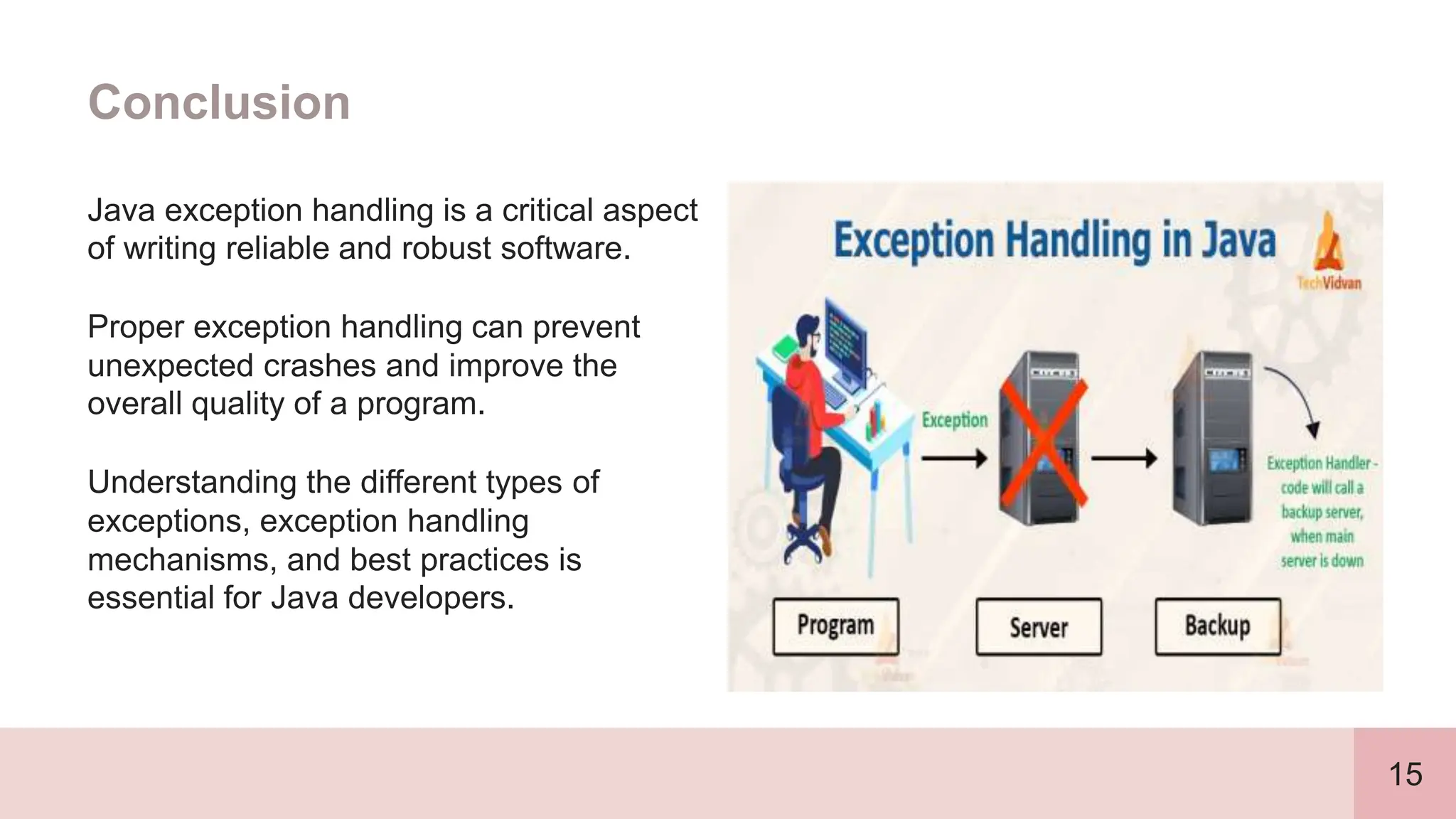 15
Conclusion
Java exception handling is a critical aspect
of writing reliable and robust software.
Proper exception handling can prevent
unexpected crashes and improve the
overall quality of a program.
Understanding the different types of
exceptions, exception handling
mechanisms, and best practices is
essential for Java developers.
 