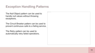 11
Exception Handling Patterns
The Null Object pattern can be used to
handle null values without throwing
exceptions.
The Circuit Breaker pattern can be used to
prevent continuous calls to a failing service.
The Retry pattern can be used to
automatically retry failed operations.
 