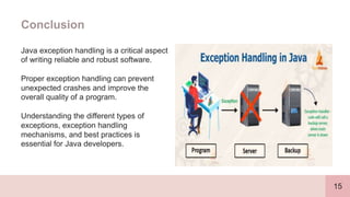 15
Conclusion
Java exception handling is a critical aspect
of writing reliable and robust software.
Proper exception handling can prevent
unexpected crashes and improve the
overall quality of a program.
Understanding the different types of
exceptions, exception handling
mechanisms, and best practices is
essential for Java developers.
 