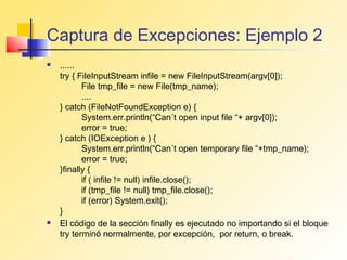 Captura de Excepciones: Ejemplo 2
   ......
    try { FileInputStream infile = new FileInputStream(argv[0]);
           File tmp_file = new File(tmp_name);
           ....
    } catch (FileNotFoundException e) {
           System.err.println(“Can´t open input file “+ argv[0]);
           error = true;
    } catch (IOException e ) {
           System.err.println(“Can´t open temporary file “+tmp_name);
           error = true;
    }finally {
           if ( infile != null) infile.close();
           if (tmp_file != null) tmp_file.close();
           if (error) System.exit();
    }
   El código de la sección finally es ejecutado no importando si el bloque
    try terminó normalmente, por excepción, por return, o break.
 