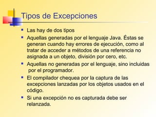 Tipos de Excepciones
   Las hay de dos tipos
   Aquellas generadas por el lenguaje Java. Éstas se
    generan cuando hay errores de ejecución, como al
    tratar de acceder a métodos de una referencia no
    asignada a un objeto, división por cero, etc.
   Aquellas no generadas por el lenguaje, sino incluidas
     por el programador.
   El compilador chequea por la captura de las
    excepciones lanzadas por los objetos usados en el
    código.
   Si una excepción no es capturada debe ser
    relanzada.
 