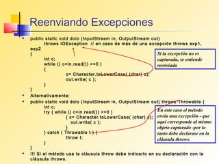 Reenviando Excepciones
   public static void doio (InputStream in, OutputStream out)
           throws IOException // en caso de más de una excepción throws exp1,
    exp2
    {                                                         Si la excepción no es
           int c;                                             capturada, se entiende
           while (( c=in.read()) >=0 )                        reenviada
           {
                      c= Character.toLowerCase( (char) c);
                      out.write( c );
           }
    }
   Alternativamente:
   public static void doio (InputStream in, OutputStream out) throws Throwable {
           int c;
           try { while (( c=in.read()) >=0 )                  En este caso el método
                      { c= Character.toLowerCase( (char) c); envía una excepción - que
                         out.write( c );                      aquí corresponde al mismo
                      }                                       objeto capturado -por lo
           } catch ( Throwable t ) {                          tanto debe declarase en la
                      throw t;                                cláusula throws.
           }
    }
   !!! Si el método usa la cláusula throw debe indicarlo en su declaración con la
    cláusula throws.
 